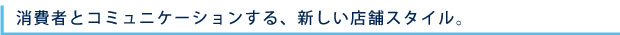 消費者とコミュニケーションする、新しい店舗スタイル。