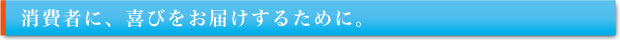 消費者に、喜びをお届けするために。