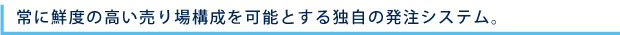 常に鮮度の高い売り場構成を可能とする独自の発注システム。