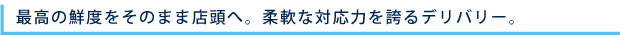 最高の鮮度をそのまま店頭へ。柔軟な対応力を誇るデリバリー。