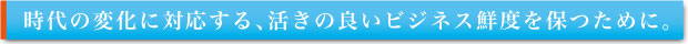 時代の変化に対応する、活きの良いビジネス鮮度を保つために。