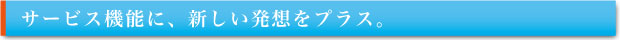 サービス機能に、新しい発想をプラス。
